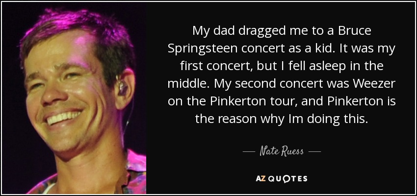 My dad dragged me to a Bruce Springsteen concert as a kid. It was my first concert, but I fell asleep in the middle. My second concert was Weezer on the Pinkerton tour, and Pinkerton is the reason why Im doing this. - Nate Ruess