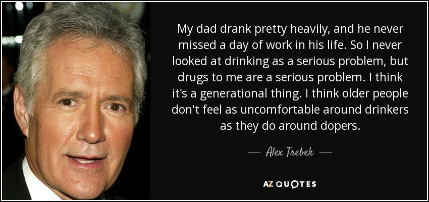 My dad drank pretty heavily, and he never missed a day of work in his life. So I never looked at drinking as a serious problem, but drugs to me are a serious problem. I think it's a generational thing. I think older people don't feel as uncomfortable around drinkers as they do around dopers. - Alex Trebek