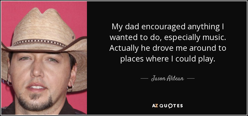 My dad encouraged anything I wanted to do, especially music. Actually he drove me around to places where I could play. - Jason Aldean