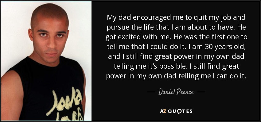 My dad encouraged me to quit my job and pursue the life that I am about to have. He got excited with me. He was the first one to tell me that I could do it. I am 30 years old, and I still find great power in my own dad telling me it's possible. I still find great power in my own dad telling me I can do it. - Daniel Pearce