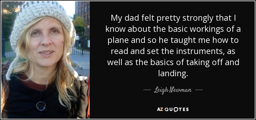 My dad felt pretty strongly that I know about the basic workings of a plane and so he taught me how to read and set the instruments, as well as the basics of taking off and landing. - Leigh Newman