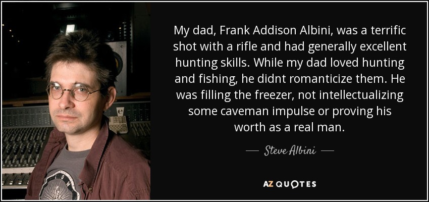 My dad, Frank Addison Albini, was a terrific shot with a rifle and had generally excellent hunting skills. While my dad loved hunting and fishing, he didnt romanticize them. He was filling the freezer, not intellectualizing some caveman impulse or proving his worth as a real man. - Steve Albini