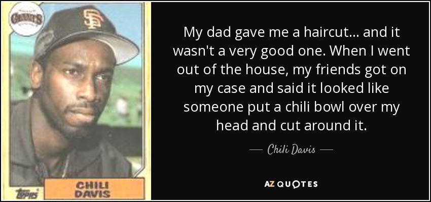 My dad gave me a haircut... and it wasn't a very good one. When I went out of the house, my friends got on my case and said it looked like someone put a chili bowl over my head and cut around it. - Chili Davis