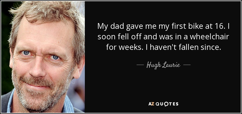 My dad gave me my first bike at 16. I soon fell off and was in a wheelchair for weeks. I haven't fallen since. - Hugh Laurie