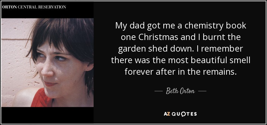 My dad got me a chemistry book one Christmas and I burnt the garden shed down. I remember there was the most beautiful smell forever after in the remains. - Beth Orton