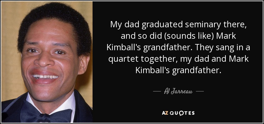 My dad graduated seminary there, and so did (sounds like) Mark Kimball's grandfather. They sang in a quartet together, my dad and Mark Kimball's grandfather. - Al Jarreau