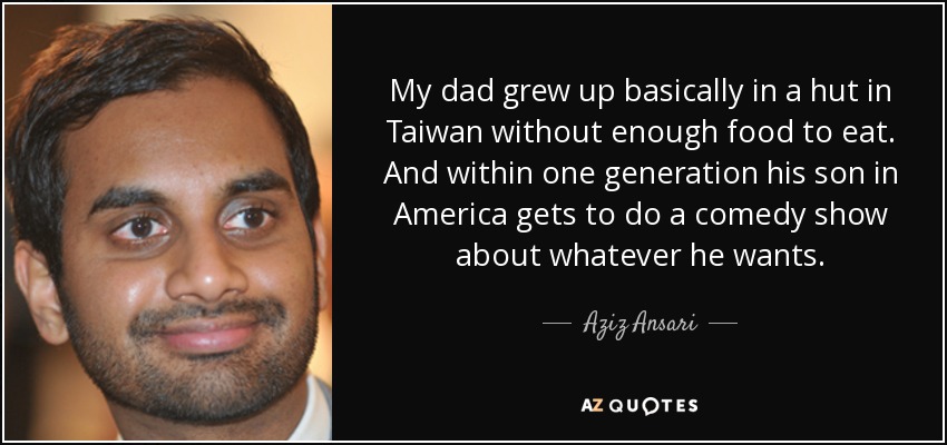 My dad grew up basically in a hut in Taiwan without enough food to eat. And within one generation his son in America gets to do a comedy show about whatever he wants. - Aziz Ansari