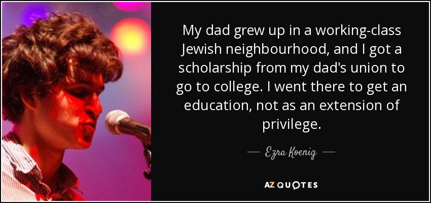 My dad grew up in a working-class Jewish neighbourhood, and I got a scholarship from my dad's union to go to college. I went there to get an education, not as an extension of privilege. - Ezra Koenig