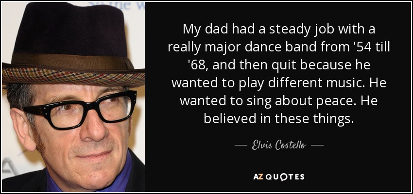 My dad had a steady job with a really major dance band from '54 till '68, and then quit because he wanted to play different music. He wanted to sing about peace. He believed in these things. - Elvis Costello