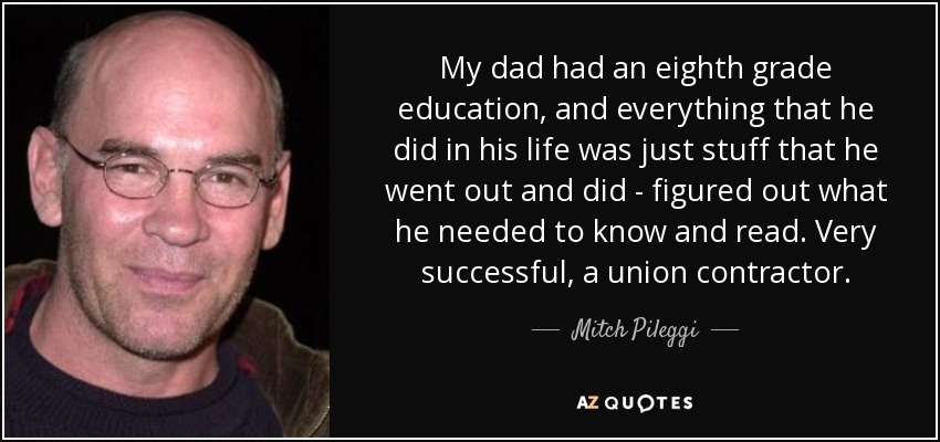 My dad had an eighth grade education, and everything that he did in his life was just stuff that he went out and did - figured out what he needed to know and read. Very successful, a union contractor. - Mitch Pileggi
