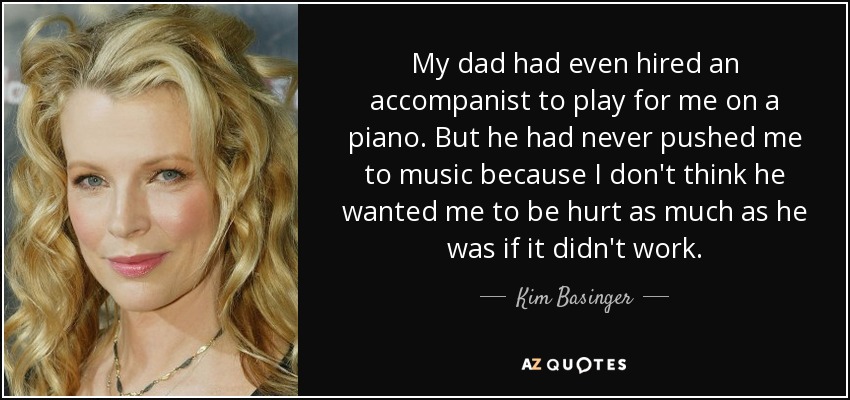 My dad had even hired an accompanist to play for me on a piano. But he had never pushed me to music because I don't think he wanted me to be hurt as much as he was if it didn't work. - Kim Basinger