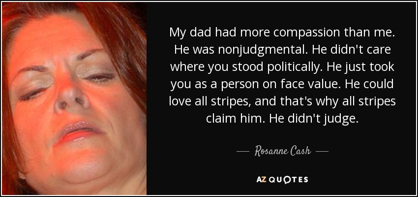 My dad had more compassion than me. He was nonjudgmental. He didn't care where you stood politically. He just took you as a person on face value. He could love all stripes, and that's why all stripes claim him. He didn't judge. - Rosanne Cash