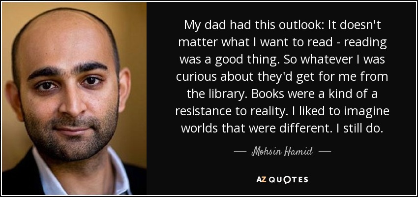 My dad had this outlook: It doesn't matter what I want to read - reading was a good thing. So whatever I was curious about they'd get for me from the library. Books were a kind of a resistance to reality. I liked to imagine worlds that were different. I still do. - Mohsin Hamid