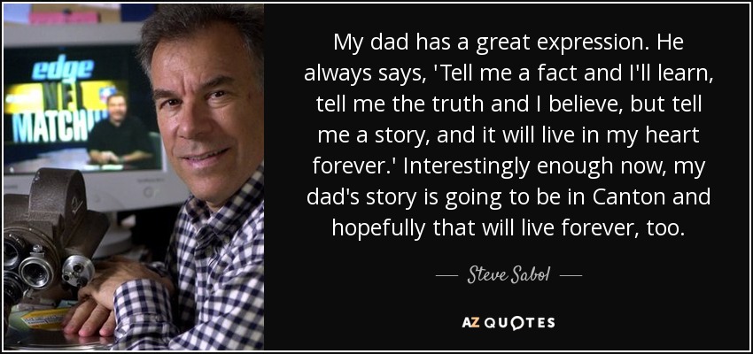 My dad has a great expression. He always says, 'Tell me a fact and I'll learn, tell me the truth and I believe, but tell me a story, and it will live in my heart forever.' Interestingly enough now, my dad's story is going to be in Canton and hopefully that will live forever, too. - Steve Sabol
