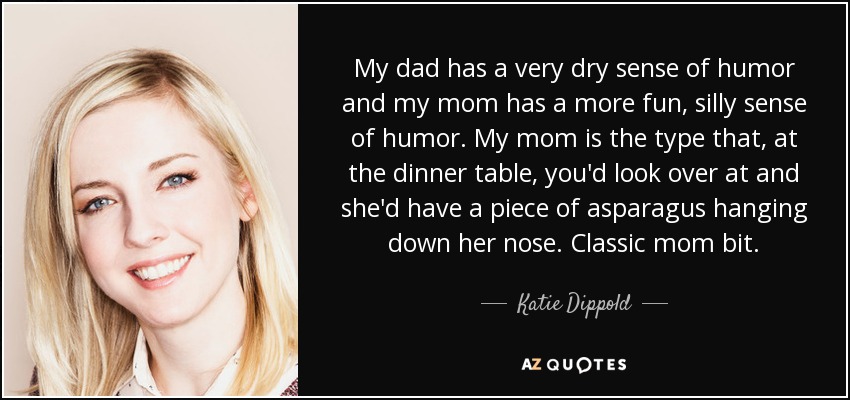 My dad has a very dry sense of humor and my mom has a more fun, silly sense of humor. My mom is the type that, at the dinner table, you'd look over at and she'd have a piece of asparagus hanging down her nose. Classic mom bit. - Katie Dippold