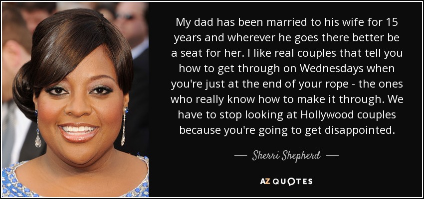 My dad has been married to his wife for 15 years and wherever he goes there better be a seat for her. I like real couples that tell you how to get through on Wednesdays when you're just at the end of your rope - the ones who really know how to make it through. We have to stop looking at Hollywood couples because you're going to get disappointed. - Sherri Shepherd