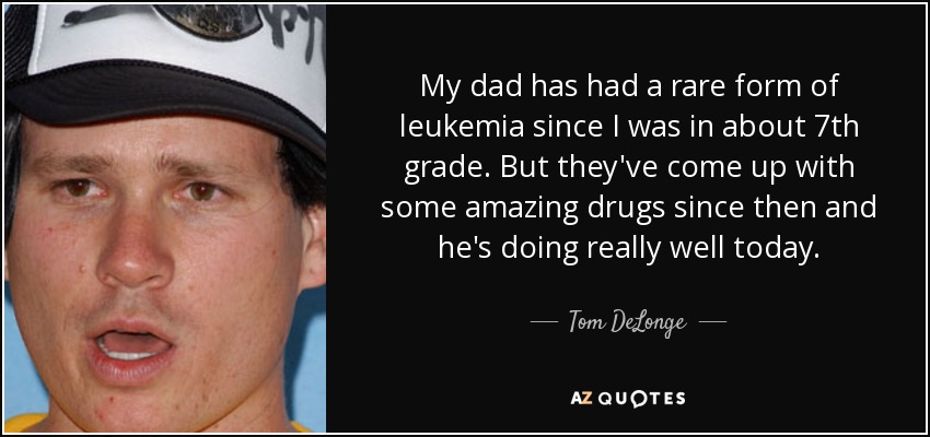My dad has had a rare form of leukemia since I was in about 7th grade. But they've come up with some amazing drugs since then and he's doing really well today. - Tom DeLonge