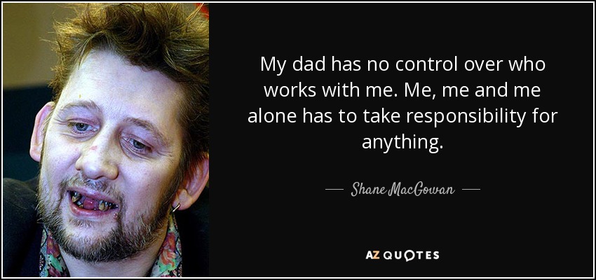 My dad has no control over who works with me. Me, me and me alone has to take responsibility for anything. - Shane MacGowan