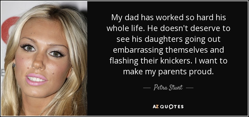 My dad has worked so hard his whole life. He doesn't deserve to see his daughters going out embarrassing themselves and flashing their knickers. I want to make my parents proud. - Petra Stunt