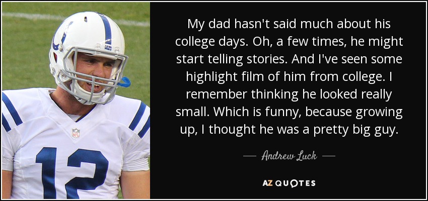 My dad hasn't said much about his college days. Oh, a few times, he might start telling stories. And I've seen some highlight film of him from college. I remember thinking he looked really small. Which is funny, because growing up, I thought he was a pretty big guy. - Andrew Luck