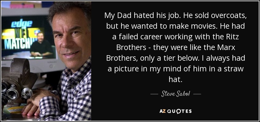 My Dad hated his job. He sold overcoats, but he wanted to make movies. He had a failed career working with the Ritz Brothers - they were like the Marx Brothers, only a tier below. I always had a picture in my mind of him in a straw hat. - Steve Sabol