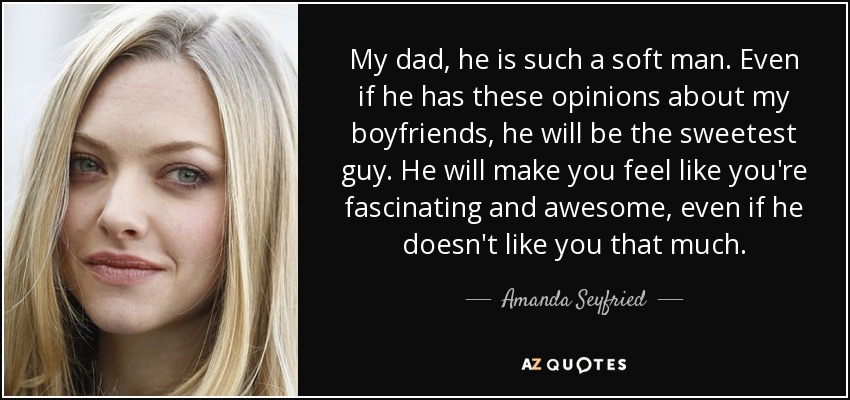 My dad, he is such a soft man. Even if he has these opinions about my boyfriends, he will be the sweetest guy. He will make you feel like you're fascinating and awesome, even if he doesn't like you that much. - Amanda Seyfried