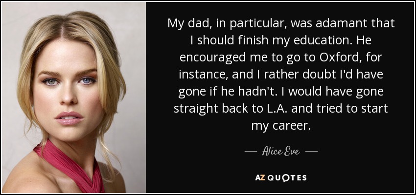 My dad, in particular, was adamant that I should finish my education. He encouraged me to go to Oxford, for instance, and I rather doubt I'd have gone if he hadn't. I would have gone straight back to L.A. and tried to start my career. - Alice Eve