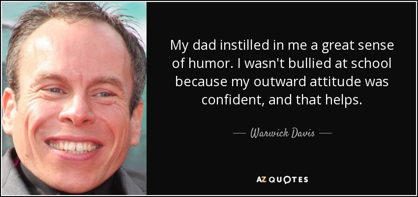 My dad instilled in me a great sense of humor. I wasn't bullied at school because my outward attitude was confident, and that helps. - Warwick Davis