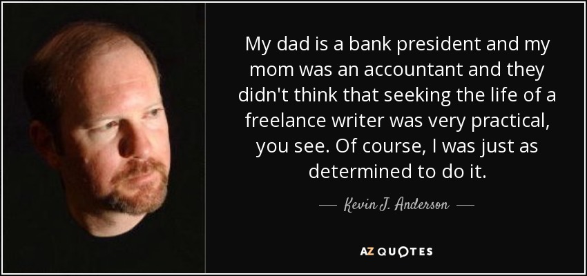 My dad is a bank president and my mom was an accountant and they didn't think that seeking the life of a freelance writer was very practical, you see. Of course, I was just as determined to do it. - Kevin J. Anderson