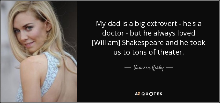 My dad is a big extrovert - he's a doctor - but he always loved [William] Shakespeare and he took us to tons of theater. - Vanessa Kirby