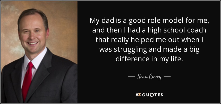 My dad is a good role model for me, and then I had a high school coach that really helped me out when I was struggling and made a big difference in my life. - Sean Covey