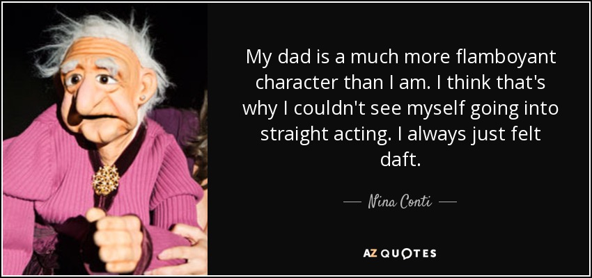 My dad is a much more flamboyant character than I am. I think that's why I couldn't see myself going into straight acting. I always just felt daft. - Nina Conti