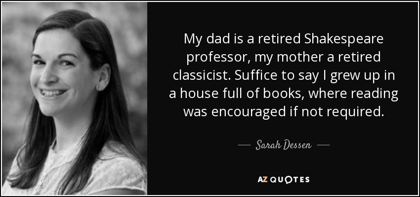 My dad is a retired Shakespeare professor, my mother a retired classicist. Suffice to say I grew up in a house full of books, where reading was encouraged if not required. - Sarah Dessen