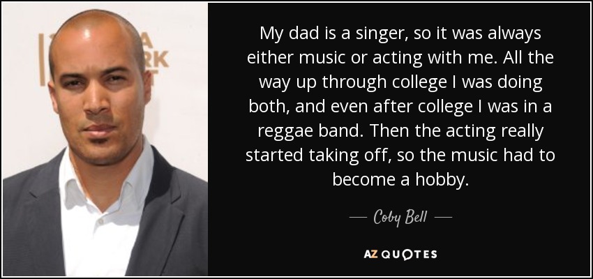 My dad is a singer, so it was always either music or acting with me. All the way up through college I was doing both, and even after college I was in a reggae band. Then the acting really started taking off, so the music had to become a hobby. - Coby Bell