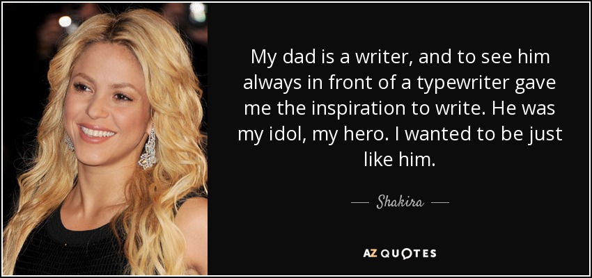 My dad is a writer, and to see him always in front of a typewriter gave me the inspiration to write. He was my idol, my hero. I wanted to be just like him. - Shakira
