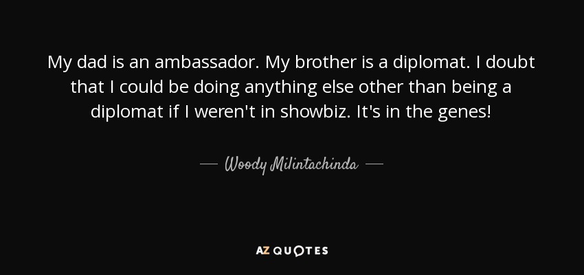 My dad is an ambassador. My brother is a diplomat. I doubt that I could be doing anything else other than being a diplomat if I weren't in showbiz. It's in the genes! - Woody Milintachinda