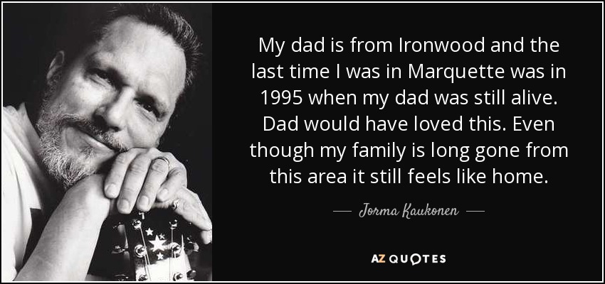 My dad is from Ironwood and the last time I was in Marquette was in 1995 when my dad was still alive. Dad would have loved this. Even though my family is long gone from this area it still feels like home. - Jorma Kaukonen