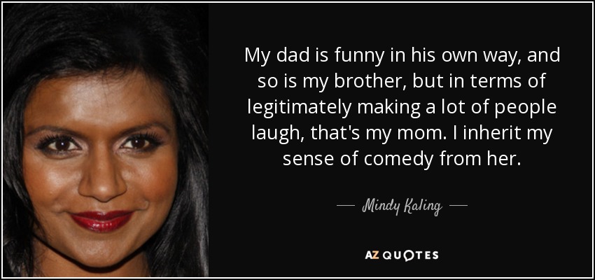 My dad is funny in his own way, and so is my brother, but in terms of legitimately making a lot of people laugh, that's my mom. I inherit my sense of comedy from her. - Mindy Kaling