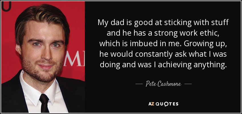 My dad is good at sticking with stuff and he has a strong work ethic, which is imbued in me. Growing up, he would constantly ask what I was doing and was I achieving anything. - Pete Cashmore