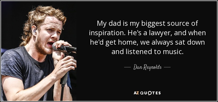 My dad is my biggest source of inspiration. He's a lawyer, and when he'd get home, we always sat down and listened to music. - Dan Reynolds
