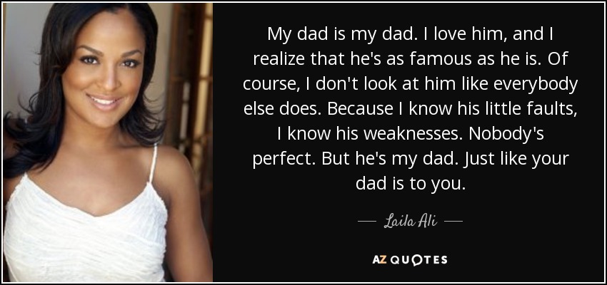 My dad is my dad. I love him, and I realize that he's as famous as he is. Of course, I don't look at him like everybody else does. Because I know his little faults, I know his weaknesses. Nobody's perfect. But he's my dad. Just like your dad is to you. - Laila Ali