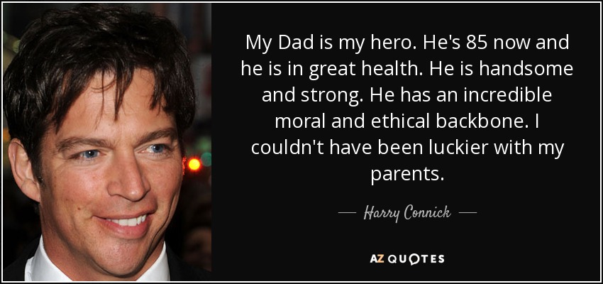 My Dad is my hero. He's 85 now and he is in great health. He is handsome and strong. He has an incredible moral and ethical backbone. I couldn't have been luckier with my parents. - Harry Connick, Jr.