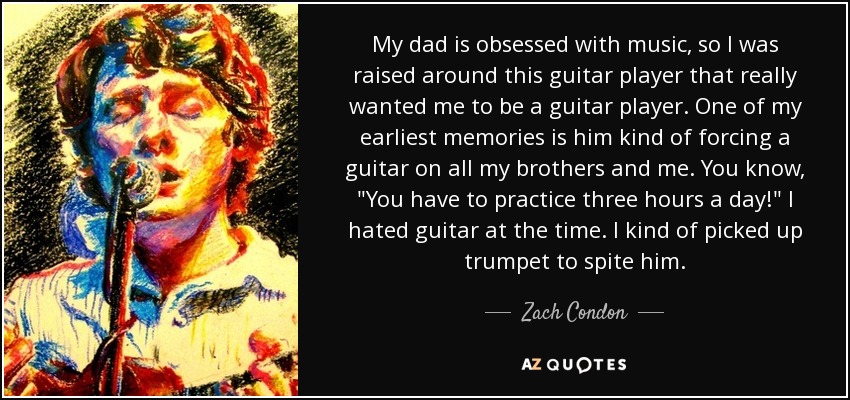 My dad is obsessed with music, so I was raised around this guitar player that really wanted me to be a guitar player. One of my earliest memories is him kind of forcing a guitar on all my brothers and me. You know, 