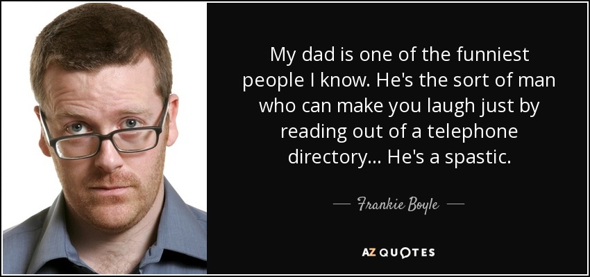 My dad is one of the funniest people I know. He's the sort of man who can make you laugh just by reading out of a telephone directory... He's a spastic. - Frankie Boyle