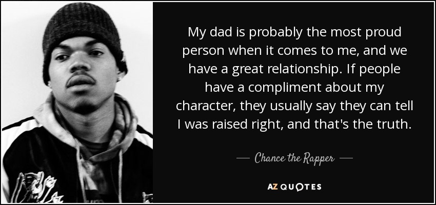 My dad is probably the most proud person when it comes to me, and we have a great relationship. If people have a compliment about my character, they usually say they can tell I was raised right, and that's the truth. - Chance the Rapper