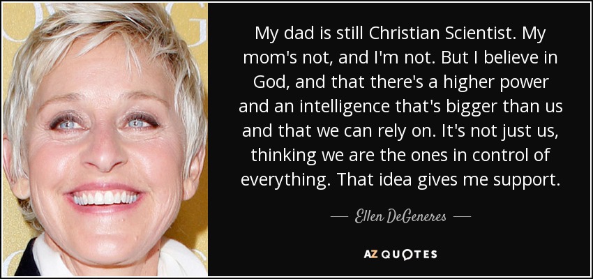 My dad is still Christian Scientist. My mom's not, and I'm not. But I believe in God, and that there's a higher power and an intelligence that's bigger than us and that we can rely on. It's not just us, thinking we are the ones in control of everything. That idea gives me support. - Ellen DeGeneres