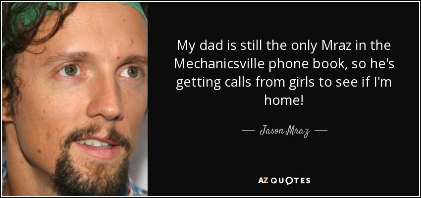 My dad is still the only Mraz in the Mechanicsville phone book, so he's getting calls from girls to see if I'm home! - Jason Mraz