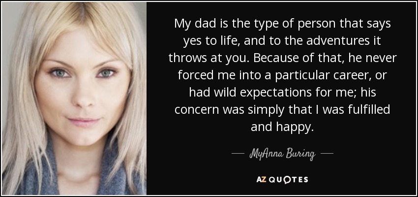 My dad is the type of person that says yes to life, and to the adventures it throws at you. Because of that, he never forced me into a particular career, or had wild expectations for me; his concern was simply that I was fulfilled and happy. - MyAnna Buring