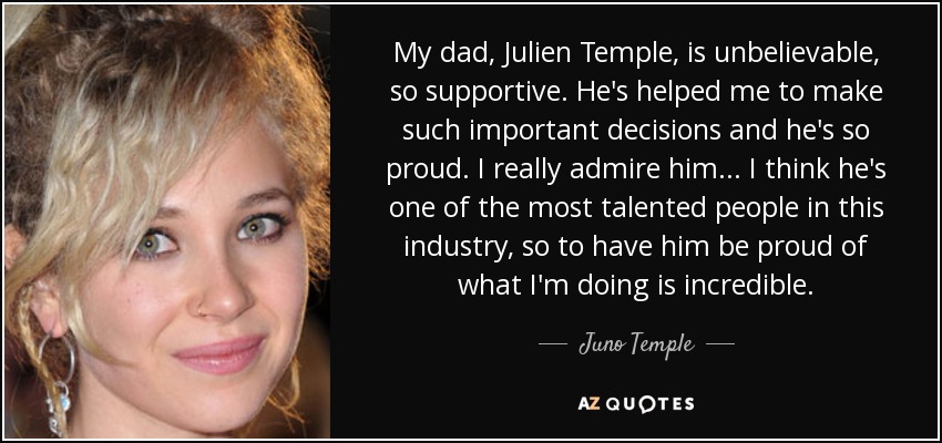 My dad, Julien Temple, is unbelievable, so supportive. He's helped me to make such important decisions and he's so proud. I really admire him... I think he's one of the most talented people in this industry, so to have him be proud of what I'm doing is incredible. - Juno Temple
