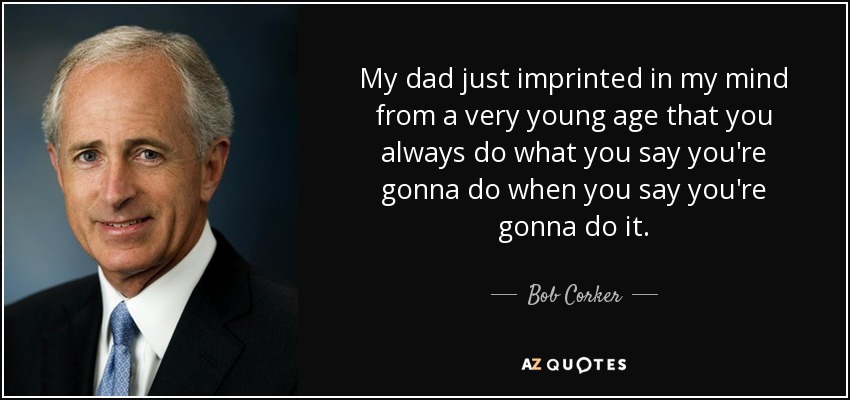 My dad just imprinted in my mind from a very young age that you always do what you say you're gonna do when you say you're gonna do it. - Bob Corker